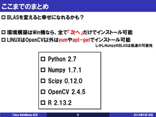 ここまでのまとめ
2013年5月18日Tokyo WebMining #26 8
 BLASを変えると幸せになれるかも？
 環境構築はWin機なら、全て「次へ」だけでインストール可能
 LINUXはOpenCV以外はyumやapt-get...