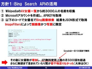 方針１：Bing Search APIの活用
2013年5月18日Tokyo WebMining #26 10
① WikipediaのAV女優一覧から約３０００人の名前を収集
② Microsoftアカウントを作成し、APIKEYを取得
③ 以下のコードで女優名でBing画像検索 結果をJSON形式で取得
ImageFiltersによって顔画像かつ写真に限定
#! /usr/bin/python
# -*- coding:utf-8 -*-
import urllib
import requests
import json
url = 'https://api.datamarket.azure.com/Bing/Search/Image?'
key = 'APIKEY'#api keyを入れる
q=“検索文字列（女優名）"
param = {
'Query':"'%s'"%q, #クエリを入れる
'Adult':"'Off'", #アダルトフィルタoff
'ImageFilters':"'Face:Face+Style:Photo'", #顔画像で写真のみ
}
req_url = url + urllib.urlencode(param)
result = requests.get(req_url + json_param,auth=(key,key))
注意：これは簡略版です
これを女優人数だけfor文で回します
その後に女優数が増加し、API無料使用上限の月5000回を超過
さらに胸部まで含まれていたり質が若干物足りなかった（大体はOK）
Googleは一日100回まで無料
 