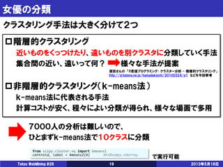 女優の分類
2013年5月18日Tokyo WebMining #26 19
クラスタリング手法は大きく分けて２つ
階層的クラスタリング
近いものをくっつけたり、遠いものを別クラスタに分類していく手法
集合間の近い、遠いって何？ 様々な手法が提案
非階層的クラスタリング（ｋ-means法）
ｋ-means法に代表される手法
計算コストが安く、程々によい分類が得られ、様々な場面で多用
７０００人の分析は難しいので、
ひとまずｋ-means法で１０クラスに分類
from scipy.cluster.vq import kmeans2
centroid, label = kmeans2(X) #Xはnumpy.ndarray
で実行可能
濱田さんの 「R言語プログラミング： クラスター分析 - 階層的クラスタリング」
http://d.hatena.ne.jp/hamadakoichi/20100324/p1 などを今回参考
 