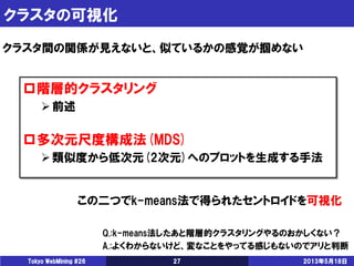 クラスタの可視化
2013年5月18日Tokyo WebMining #26 27
クラスタ間の関係が見えないと、似ているかの感覚が掴めない
階層的クラスタリング
前述
多次元尺度構成法(MDS)
類似度から低次元(2次元)へのプロットを生成する手法
この二つでk-means法で得られたセントロイドを可視化
Q.:k-means法したあと階層的クラスタリングやるのおかしくない？
A.:よくわからないけど、変なことをやってる感じもないのでアリと判断
 