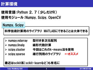 計算環境
2013年5月18日Tokyo WebMining #26 3
使用言語：Python ２．７ （少しだけR）
使用モジュール：Numpy, Scipy, OpenCV
科学技術計算用のライブラリ MATLABにできることは大体できる
 numpy.ndarray 型付き多次元配列
 numpy.linalg 線形代数計算
 scipy.cluster 今回はこれのk-means法を使用
 scipy.sparse 疎行列用のライブラリ ←オススメ
最近はscikit系（scikit-learnなど）も有名に
Numpy, Scipy
 
