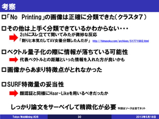 考察
2013年5月18日Tokyo WebMining #26 30
「No Printing」の画像は正確に分類できた（クラスタ７）
その他は上手く分類できているかわからない・・・
ベクトル量子化の際に情報が落ちている可能性
画像からあまり特徴点がとれなかった
SURF特徴量の妥当性
2chにスレ立てて聞いてみたが微妙な反応
代表ベクトルとの距離といった情報を入れた方が良いかも
顔認証と同様にHaar-Likeを用いるべきだったか
しっかり論文をサーベイして精緻化が必要 今回はソースは全てネット
「割りと本気だしてAV女優分類したんだが」 http://himasoku.com/archives/51771982.html
 