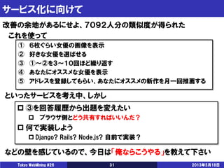 サービス化に向けて
2013年5月18日Tokyo WebMining #26 31
改善の余地があるにせよ、７０９２人分の類似度が得られた
これを使って
① ６枚ぐらい女優の画像を表示
② 好きな女優を選ばせる
③ ①～②を３～１０回ほど繰り返す
④ あなたにオススメな女優を表示
⑤ アドレスを登録してもらい、あなたにオススメの新作を月一回推薦する
といったサービスを考え中、しかし
 ③を回答履歴から出題を変えたい
 ブラウザ側とどう共有すればいいんだ？
 何で実装しよう
 Django? Rails? Node.js? 自前で実装？
などの壁を感じているので、今日は「俺ならこうやる」を教えて下さい
 