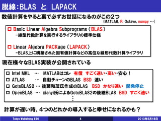 脱線：BLAS と LAPACK
2013年5月18日Tokyo WebMining #26 4
数値計算をやると裏で必ずお世話になるのがこの２つ
 Basic Linear Algebra Subprograms （BLAS）
-線型代数計算を実行するライブラリの標準仕様
 Linear Algebra PACKage （LAPACK）
-BLAS上に構築された固有値計算などの高位な線形代数計算ライブラリ
現在様々なBLAS実装が公開されている
 Intel MKL … MATLABはコレ 有償 すごく速い・高い・安心！
 ATLAS … 自動チューンのBLAS BSD 速い
 GotoBLAS2 … 後藤和茂氏作成のBLAS BSD かなり速い 開発停止
 OpenBLAS … xianyi氏によるGotoBLAS2の後継BLAS BSD すごく速い
(MATLAB, R, Octave, numpy …)
計算が遅い時、４つのどれかの導入すると幸せになれるかも？
・
・
・
 