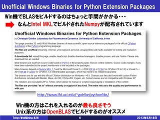 Unofficial Windows Binaries for Python Extension Packages
2013年5月18日Tokyo WebMining #26 6
Win機でBLASをビルドするのはちょっと手間がかかる・・・
なんとIntel MKLでビルドされたNumpyが配布されています
Win機の方はこれを入れるのが最も良さそう
Unix系の方はOpenBLASでビルドするのがオススメ
http://www.lfd.uci.edu/~gohlke/pythonlibs/
 