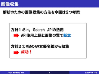 画像収集
2013年5月18日Tokyo WebMining #26 9
解析のための画像収集の方法を今回は２つ考案
方針１：Bing Search APIの活用
API使用上限と画像の質で断念
方針２：DMMのAV女優名鑑から収集
成功！
 