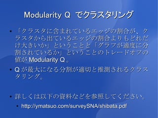 Modularity Q でクラスタリング
●   「クラスタに含まれているエッジの割合が、ク
    ラスタから出ているエッジの割合よりもどれだ
    け大きいか」ということと「グラフが適度に分
    割されているか」ということのトレードオフの
    値が Modularity Q 。
●   Q が最大になる分割が適切と推測されるクラス
    タリング。

●   詳しくは以下の資料などを参照してください。
    ●   http://ymatsuo.com/surveySNA/shibata.pdf
 