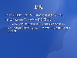 動機
●   “ Ｒ”とはオープンソースの統計解析ツール。
●   Ｒの“ twitteR” パッケージが面白い！
    ●
        Twitter API 経由で直接 R に情報を取り込める。
●   グラフ理論を扱う“ igraph” パッケージと組み合わ
    せれば
 