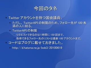 今回のタネ
●   Twitter アカウントを持つ国会議員。
    ●
        ただし、 TwitterAPI の制限のため、フォロー先が 100 未
        満の人に絞る。
    ●
        TwitterAPI の制限
        –   リクエストできるのは１時間に 150 回まで。
        –   取得できるフォロー先のリストは最新 100 アカウントまで。
●
    コードはブログに載せておきました。
    ●   http://d.hatena.ne.jp/bob3/20100619
 