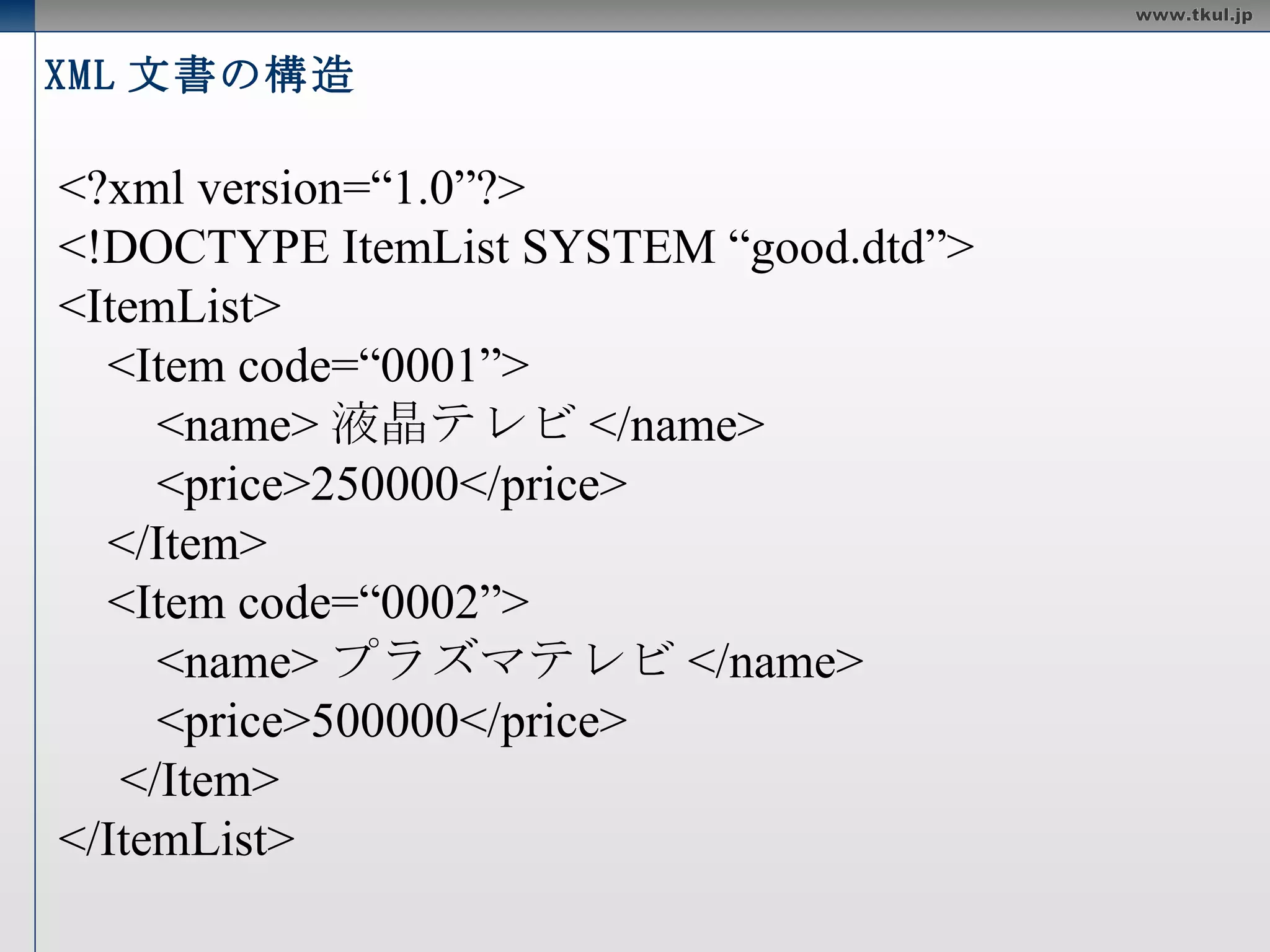 XML 文書の構造 <?xml version=“1.0” encoding=“UTF-8 ” ?> <!DOCTYPE ItemList SYSTEM “good.dtd”> <ItemList> <Item code=“0001”> <name> 液晶テレビ </name> <price>250000</price> </Item> <Item code=“0002”> <name> プラズマテレビ </name> <price>500000</price> </Item> </ItemList> 