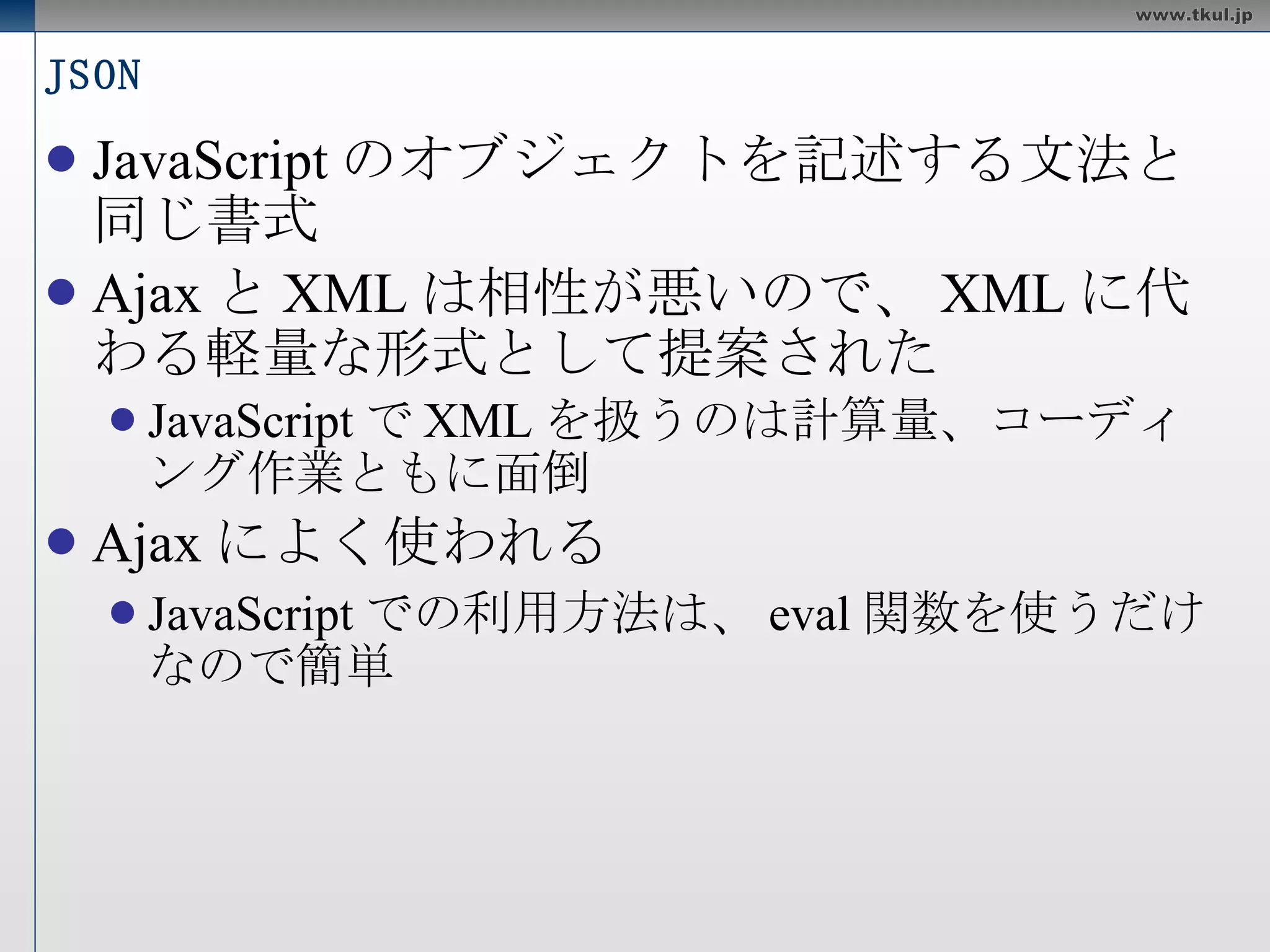 JSON JavaScript のオブジェクトを記述する文法と同じ書式 Ajax と XML は相性が悪いので、 XML に代わる軽量な形式として提案された JavaScript で XML を扱うのは計算量、コーディング作業ともに面倒 Ajax によく使われる JavaScript での利用方法は、 eval 関数を使うだけなので簡単 