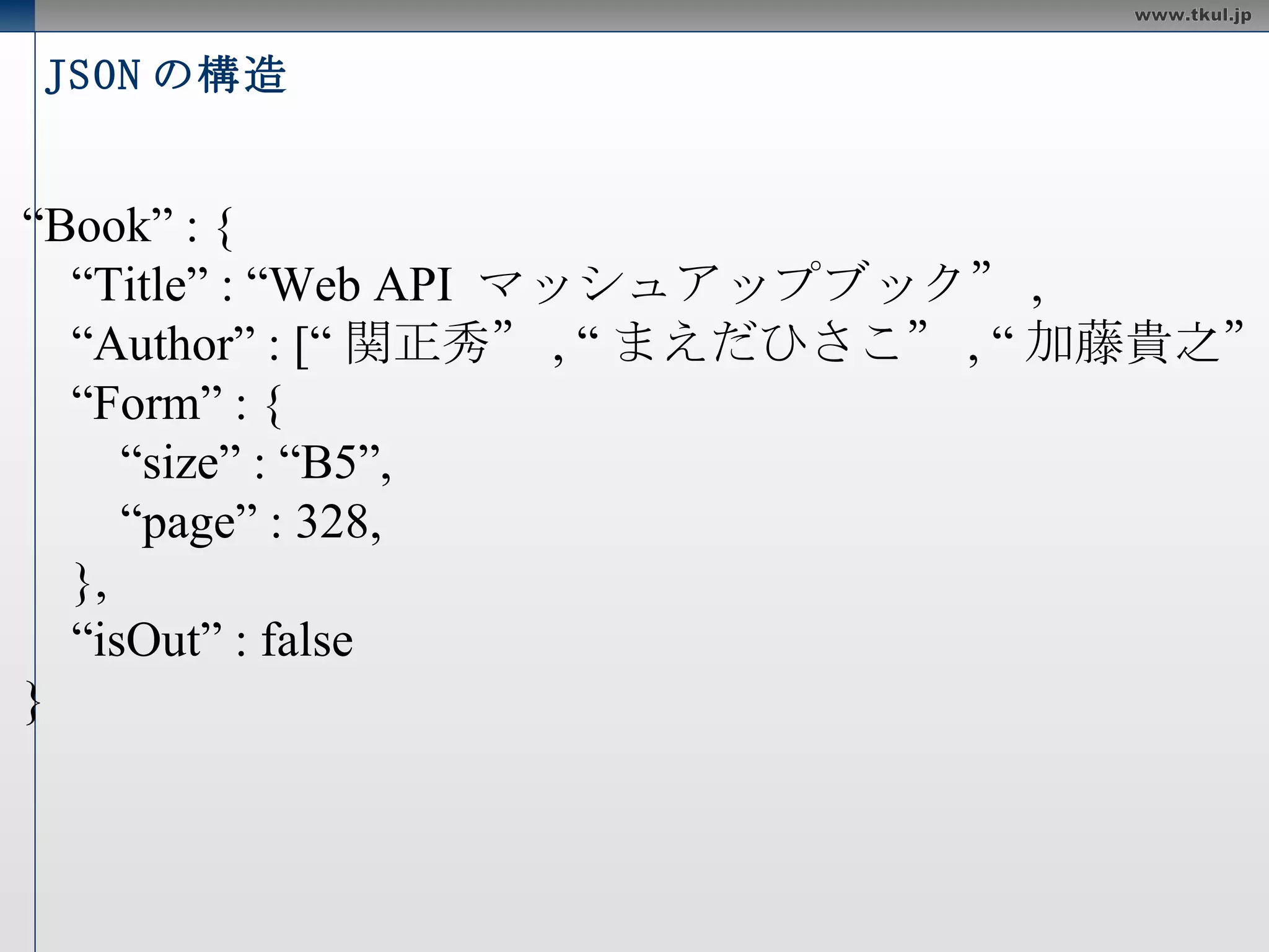 JSON の構造 { “ Book” : { “ Title” : “Web API  マッシュアップブック” , “ Author” : [“ 関正秀” , “ まえだひさこ” , “ 加藤貴之” ], “ Form” : { “ size” : “B5”, “ page” : 328, }, “ isOut” : false } } 