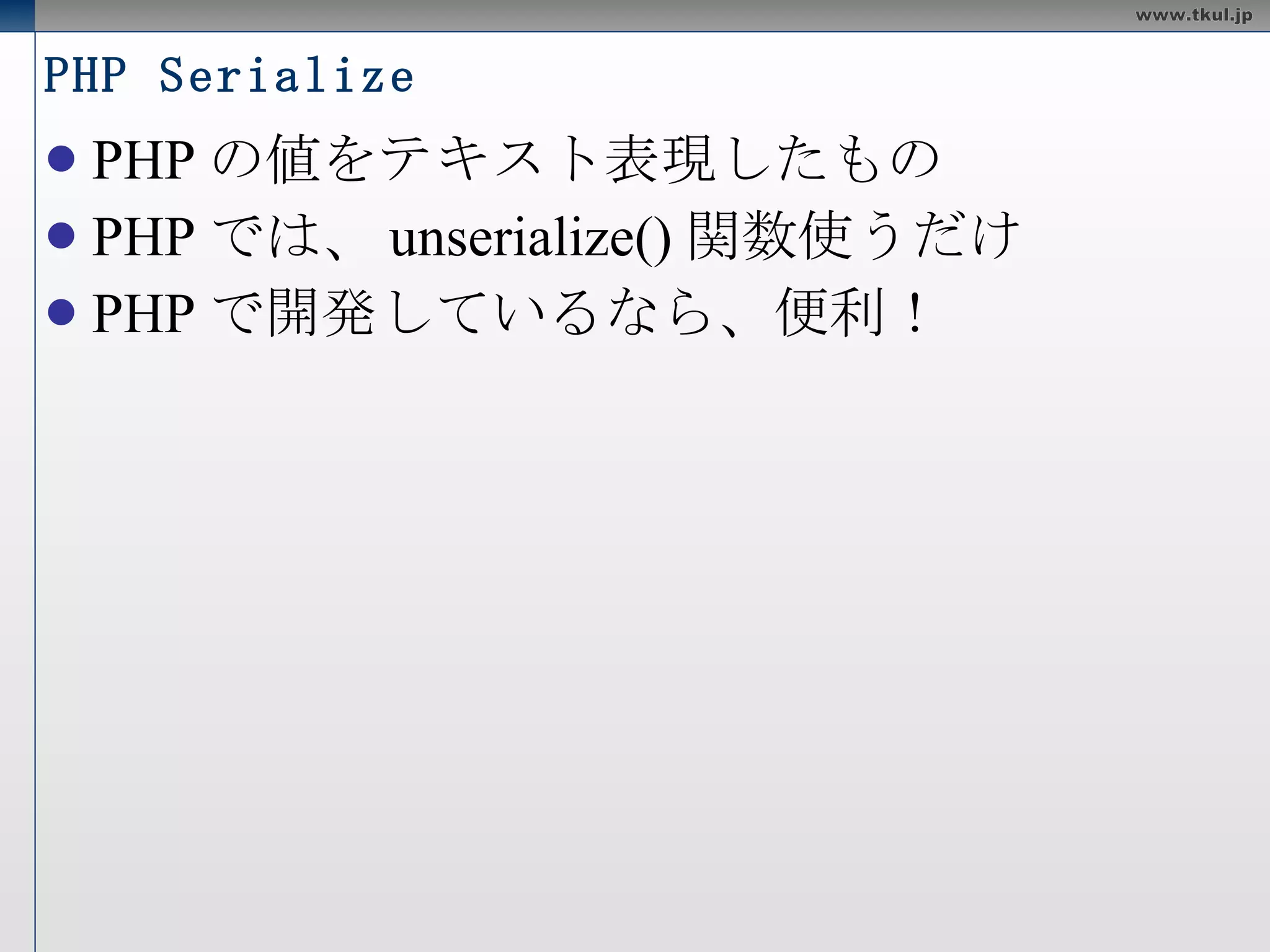 PHP Serialize PHP の値をテキスト表現したもの PHP では、 unserialize() 関数使うだけ PHP で開発しているなら、便利！ 