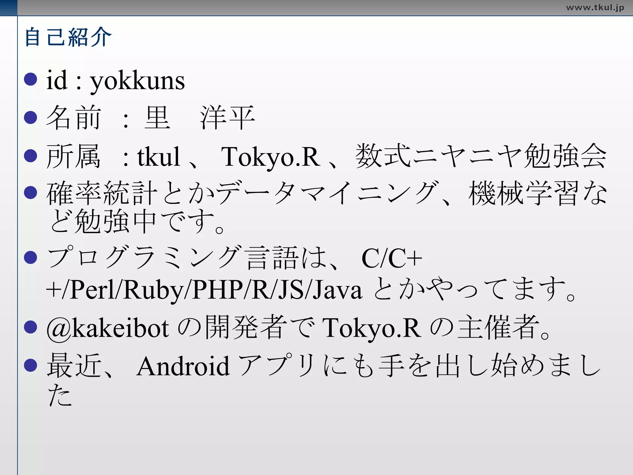 自己紹介 id : yokkuns 名前  :  里　洋平 所属  : tkul 、 Tokyo.R 、数式ニヤニヤ勉強会 確率統計とかデータマイニング、機械学習など勉強中です。 プログラミング言語は、 C/C++/Perl/Ruby/PHP/R/JS/Java とかやってます。  @kakeibot の開発者で Tokyo.R の主催者。  最近、 Android アプリにも手を出し始めました 