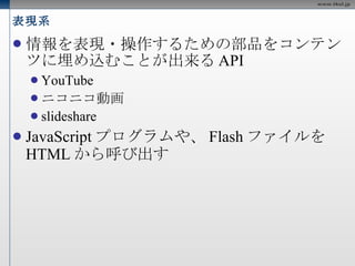 表現系 情報を表現・操作するための部品をコンテンツに埋め込むことが出来る API YouTube ニコニコ動画 slideshare JavaScript プログラムや、 Flash ファイルを HTML から呼び出す 
