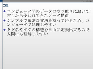 XML コンピュータ間のデータのやり取りにおいて古くから使われてきたデータ構造 シンプルで厳密な文法を持っているため、コンピュータで処理しやすい タグ名やタグの構造を自由に定義出来るので人間にも理解しやすい 