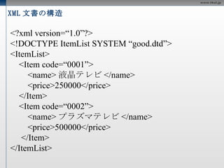 XML 文書の構造 <?xml version=“1.0” encoding=“UTF-8 ” ?> <!DOCTYPE ItemList SYSTEM “good.dtd”> <ItemList> <Item code=“0001”> <name> 液晶テレビ </name> <price>250000</price> </Item> <Item code=“0002”> <name> プラズマテレビ </name> <price>500000</price> </Item> </ItemList> 