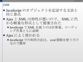 JSON JavaScript のオブジェクトを記述する文法と同じ書式 Ajax と XML は相性が悪いので、 XML に代わる軽量な形式として提案された JavaScript で XML を扱うのは計算量、コーディング作業ともに面倒 Ajax によく使われる JavaScript での利用方法は、 eval 関数を使うだけなので簡単 