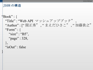 JSON の構造 { “ Book” : { “ Title” : “Web API  マッシュアップブック” , “ Author” : [“ 関正秀” , “ まえだひさこ” , “ 加藤貴之” ], “ Form” : { “ size” : “B5”, “ page” : 328, }, “ isOut” : false } } 