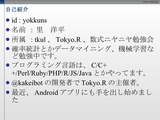 自己紹介 id : yokkuns 名前  :  里　洋平 所属  : tkul 、 Tokyo.R 、数式ニヤニヤ勉強会 確率統計とかデータマイニング、機械学習など勉強中です。 プログラミング言語は、 C/C++/Perl/Ruby/PHP/R/JS/Java とかやってます。  @kakeibot の開発者で Tokyo.R の主催者。  最近、 Android アプリにも手を出し始めました 