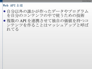Web API とは 自分以外の誰かが作ったデータやプログラムを自分のコンテンツの中で使うための技術 複数のAPIを連携させて独自の価値を持つコンテンツを作ることはマッシュアップと呼ばれてる 