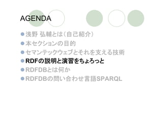 AGENDA

 浅野 弘輔とは（自己紹介）
 本セクションの目的
 セマンテックウェブとそれを支える技術
 RDFの説明と演習をちょろっと
 RDFDBとは何か
 RDFDBの問い合わせ言語SPARQL
 