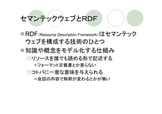 セマンテックウェブとＲＤＦ

RDF（Resource Description Framework）はセマンテック
ウェブを構成する技術のひとつ
知識や概念をモデル化する仕組み
  リソースを誰でも読める形で記述する
    フォーマット定義書とか要らない
  コトバに一意な意味を与えられる
    会話の内容で解釈が変わるとかが無い
 