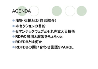 AGENDA

 浅野 弘輔とは（自己紹介）
 本セクションの目的
 セマンテックウェブとそれを支える技術
 RDFの説明と演習をちょろっと
 RDFDBとは何か
 RDFDBの問い合わせ言語SPARQL
 