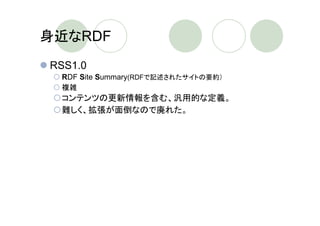 身近なRDF
RSS1.0
 RDF Site Summary(RDFで記述されたサイトの要約）
 複雑
 コンテンツの更新情報を含む、汎用的な定義。
 難しく、拡張が面倒なので廃れた。
RSS2.0
 Really Simple Syndication
 シンプル
 いろいろ独自拡張されてきたもの(RSS
 0.91,0.92,0.93,0.94）をまとめた
 コンテンツの更新情報の配信に特化
 
