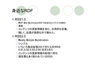 身近なRDF
RSS1.0
 RDF Site Summary(RDFで記述されたサイトの要約）
 複雑
 コンテンツの更新情報を含む、汎用的な定義。
 難しく、拡張が面倒なので廃れた。
RSS2.0
 Really Simple Syndication
 シンプル
 いろいろ独自拡張されてきたもの(RSS
 0.91,0.92,0.93,0.94）をまとめた
 コンテンツの更新情報の配信に特化
 現在最も多く使われているRSS
 