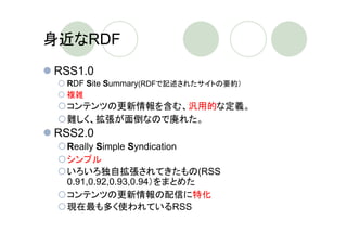 身近なRDF
RSS1.0
 RDF Site Summary(RDFで記述されたサイトの要約）
 複雑
 コンテンツの更新情報を含む、汎用的な定義。
 難しく、拡張が面倒なので廃れた。
RSS2.0
 Really Simple Syndication
 シンプル
 いろいろ独自拡張されてきたもの(RSS
 0.91,0.92,0.93,0.94）をまとめた
 コンテンツの更新情報の配信に特化
 現在最も多く使われているRSS
 