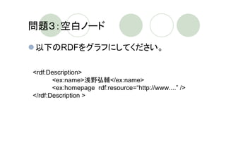 問題３：空白ノード

以下のRDFをグラフにしてください。

<rdf:Description>
       <ex:name>浅野弘輔</ex:name>
       <ex:homepage rdf:resource=“http://www....” />
</rdf:Description >
 