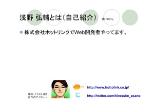 浅野 弘輔とは（自己紹介）　         使いまわし




株式会社ホットリンクでWeb開発者やってます。




              http://www.hottolink.co.jp/
 趣味：イラスト描き
 自作のアイコン→    http://twitter.com/hirosuke_asano
 