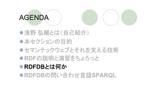 AGENDA

 浅野 弘輔とは（自己紹介）
 本セクションの目的
 セマンテックウェブとそれを支える技術
 RDFの説明と演習をちょろっと
 RDFDBとは何か
 RDFDBの問い合わせ言語SPARQL
 