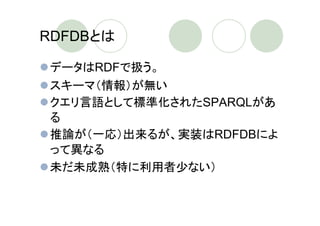RDFDBとは

データはRDFで扱う。
スキーマ（情報）が無い
クエリ言語として標準化されたSPARQLがあ
る
推論が（一応）出来るが、実装はRDFDBによ
って異なる
未だ未成熟（特に利用者少ない）
 