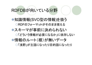 RDFDBが向いている分野

知識情報(SVO型の情報)を扱う
 RDFのフォーマットがそのまま使える
スキーマが事前に決められない
 「どういう情報が必要になるか」に依存しない
情報のルート（根）が無いデータ
 「浅野」が主語になったり目的語になったり
 