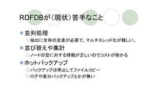 RDFDBが（現状）苦手なこと

並列処理
 抽出に全体の走査が必要で、マルチスレッド化が難しい。
並び替えや集計
 ノードの型に対する情報が乏しいのでコストが掛かる
ホットバックアップ
 バックアップは停止してファイルコピー
 ログや差分バックアップとかが無い
 