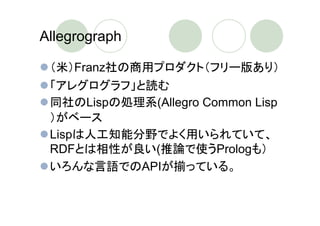 Allegrograph

 （米）Franz社の商用プロダクト（フリー版あり）
 「アレグログラフ」と読む
 同社のLispの処理系(Allegro Common Lisp
 ）がベース
 Lispは人工知能分野でよく用いられていて、
 RDFとは相性が良い(推論で使うPrologも）
 いろんな言語でのAPIが揃っている。
 