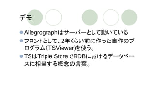 デモ

Allegrographはサーバーとして動いている
フロントとして、2年くらい前に作った自作のプ
ログラム（TSViewer)を使う。
TSはTriple StoreでRDBにおけるデータベー
スに相当する概念の言葉。
 