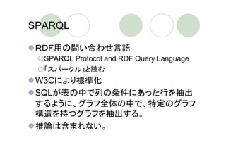 SPARQL

 ＲＤＦ用の問い合わせ言語
  SPARQL Protocol and RDF Query Language
  「スパークル」と読む
 W3Cにより標準化
 SQLが表の中で列の条件にあった行を抽出
 するように、グラフ全体の中で、特定のグラフ
 構造を持つグラフを抽出する。
 推論は含まれない。
 