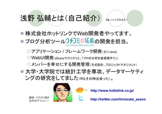浅野 弘輔とは（自己紹介）　                    さぁ、いってみよう！




株式会社ホットリンクでWeb開発者やってます。
ブログ分析ツール　　　　　　　　の開発を担当。
  アプリケーション / フレームワーク開発（主にJava)
  WebUI開発（jQueryでゴリゴリと。「プロの分析を直感操作で」）
  メンバーを幸せにする開発管理（方式設計、プロジェクトマネジメント）
大学・大学院では統計工学を専攻、データマーケティ
ングの研究をしてました（Rもその時出会った）。

                         http://www.hottolink.co.jp/
 趣味：イラスト描き
 自作のアイコン→                http://twitter.com/hirosuke_asano
 