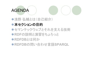 AGENDA

 浅野 弘輔とは（自己紹介）
 本セクションの目的
 セマンテックウェブとそれを支える技術
 RDFの説明と演習をちょろっと
 RDFDBとは何か
 RDFDBの問い合わせ言語SPARQL
 
