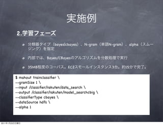 2.
                                     bayes|cbayes     N-gram     N-gram    alpha


                                 Bayes/CBayes

                      35MB                   EC2                  3       15

                $ mahout trainclassiﬁer 
                --gramSize 1 
                --input /classiﬁer/rakuten/data_search 
                --output /classiﬁer/rakuten/model_searchcbig 
                --classiﬁerType cbayes 
                --dataSource hdfs 
                --alpha 1



2011   1   23
 