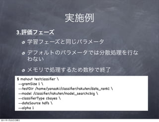 3.




                $ mahout testclassiﬁer 
                 --gramSize 1 
                 --testDir /home/yanaoki/classiﬁer/rakuten/data_rank1 
                 --model /classiﬁer/rakuten/model_searchcbig 
                 --classiﬁerType cbayes 
                 --dataSource hdfs 
                 --alpha 1


2011   1   23
 