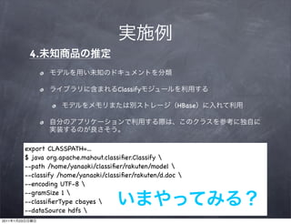 4.


                                             Classify

                                                                HBase




                export CLASSPATH=...
                $ java org.apache.mahout.classiﬁer.Classify 
                --path /home/yanaoki/classiﬁer/rakuten/model 
                --classify /home/yanaoki/classiﬁer/rakuten/d.doc 
                --encoding UTF-8 
                --gramSize 1 
                --classiﬁerType cbayes 
                --dataSource hdfs 
2011   1   23
 