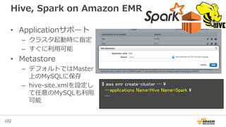 102
Hive, Spark on Amazon EMR
• Applicationサポート
– クラスタ起動時に指定
– すぐに利用可能
• Metastore
– デフォルトではMaster
上のMySQLに保存
– hive-site.xmlを設定し
て任意のMySQLも利用
可能
$ aws emr create-cluster … 
--applications Name=Hive Name=Spark 
…
 