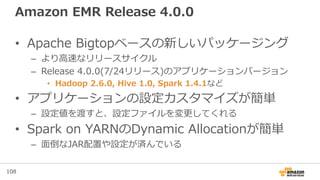 108
Amazon EMR Release 4.0.0
• Apache Bigtopベースの新しいパッケージング
– より高速なリリースサイクル
– Release 4.0.0(7/24リリース)のアプリケーションバージョン
• Hadoop 2.6.0, Hive 1.0, Spark 1.4.1など
• アプリケーションの設定カスタマイズが簡単
– 設定値を渡すと、設定ファイルを変更してくれる
• Spark on YARNのDynamic Allocationが簡単
– 面倒なJAR配置や設定が済んでいる
 