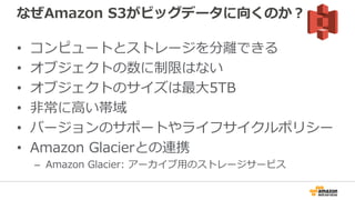 なぜAmazon S3がビッグデータに向くのか？
• コンピュートとストレージを分離できる
• オブジェクトの数に制限はない
• オブジェクトのサイズは最大5TB
• 非常に高い帯域
• バージョンのサポートやライフサイクルポリシー
• Amazon Glacierとの連携
– Amazon Glacier: アーカイブ用のストレージサービス
 