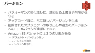 バージョン
• パフォーマンス劣化無しに、意図せぬ上書きや削除から
守る
• アップロード毎に、常に新しいバージョンを生成
• 削除されたオブジェクトの取り出しや過去のバージョン
へのロールバックが簡単にできる
• Amazon S3 バケットには３つの状態がある
– デフォルト – バージョン無し
– バージョン有効化
– バージョン無効化
 