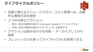 ライフサイクルポリシー
• 自動で異なるストレージクラス・コスト管理への、自動
的な遷移方法を提供
• ２つの可能なアクション:
– 移行: 特定の期間が過ぎたらAmazon Glacierへアーカイブする
– 失効: 特定の期間が過ぎたらオブジェクトを削除する
• アクションは組み合わせも可能 – アーカイブしてから
削除
• プレフィックスを使ってライフサイクルを管理できる
 